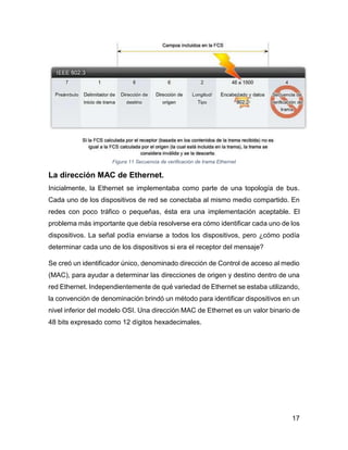17
Figura 11 Secuencia de verificación de trama Ethernet
La dirección MAC de Ethernet.
Inicialmente, la Ethernet se implementaba como parte de una topología de bus.
Cada uno de los dispositivos de red se conectaba al mismo medio compartido. En
redes con poco tráfico o pequeñas, ésta era una implementación aceptable. El
problema más importante que debía resolverse era cómo identificar cada uno de los
dispositivos. La señal podía enviarse a todos los dispositivos, pero ¿cómo podía
determinar cada uno de los dispositivos si era el receptor del mensaje?
Se creó un identificador único, denominado dirección de Control de acceso al medio
(MAC), para ayudar a determinar las direcciones de origen y destino dentro de una
red Ethernet. Independientemente de qué variedad de Ethernet se estaba utilizando,
la convención de denominación brindó un método para identificar dispositivos en un
nivel inferior del modelo OSI. Una dirección MAC de Ethernet es un valor binario de
48 bits expresado como 12 dígitos hexadecimales.
 