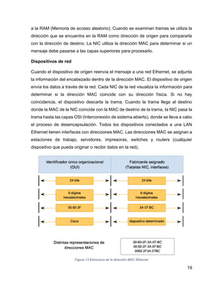 19
a la RAM (Memoria de acceso aleatorio). Cuando se examinan tramas se utiliza la
dirección que se encuentra en la RAM como dirección de origen para compararla
con la dirección de destino. La NIC utiliza la dirección MAC para determinar si un
mensaje debe pasarse a las capas superiores para procesarlo.
Dispositivos de red
Cuando el dispositivo de origen reenvía el mensaje a una red Ethernet, se adjunta
la información del encabezado dentro de la dirección MAC. El dispositivo de origen
envía los datos a través de la red. Cada NIC de la red visualiza la información para
determinar si la dirección MAC coincide con su dirección física. Si no hay
coincidencia, el dispositivo descarta la trama. Cuando la trama llega al destino
donde la MAC de la NIC coincide con la MAC de destino de la trama, la NIC pasa la
trama hasta las capas OSI (Interconexión de sistema abierto), donde se lleva a cabo
el proceso de desencapsulación. Todos los dispositivos conectados a una LAN
Ethernet tienen interfaces con direcciones MAC. Las direcciones MAC se asignan a
estaciones de trabajo, servidores, impresoras, switches y routers (cualquier
dispositivo que pueda originar o recibir datos en la red).
Figura 13 Estructura de la dirección MAC Ethernet
 