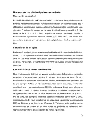 20
Numeración hexadecimal y direccionamiento.
Numeración hexadecimal
El método hexadecimal ("Hex") es una manera conveniente de representar valores
binarios. Así como el sistema de numeración decimal es un sistema de base diez y
el binario es un sistema de base dos, el sistema hexadecimal es un sistema de base
dieciséis. El sistema de numeración de base 16 utiliza los números del 0 al 9 y las
letras de la A a la F. La figura muestra los valores decimales, binarios y
hexadecimales equivalentes para los binarios 0000 hasta 1111. Nos resulta más
conveniente expresar un valor como un único dígito hexadecimal que como cuatro
bits.
Comprensión de los bytes
Dado que 8 bits (un byte) es una agrupación binaria común, los binarios 00000000
hasta 11111111 pueden representarse en valores hexadecimales como el intervalo
00 a FF. Los ceros iniciales se muestran siempre para completar la representación
de 8 bits. Por ejemplo, el valor binario 0000 1010 se muestra en valor hexadecimal
como 0A.
Representación de valores hexadecimales
Nota: Es importante distinguir los valores hexadecimales de los valores decimales
en cuanto a los caracteres del 0 al 9, tal como lo muestra la figura. El valor
hexadecimal se representa generalmente en texto mediante el valor precedido por
0x (por ejemplo, 0x73) o un 16 en subíndice. Con menor frecuencia, puede estar
seguido de una H, como por ejemplo, 73H. Sin embargo, y debido a que el texto en
subíndice no es reconocido en entornos de línea de comando o de programación,
la representación técnica de un valor hexadecimal es precedida de "0x" (cero X).
Por lo tanto, los ejemplos anteriores deberían mostrarse como 0x0A y 0x73,
respectivamente. El valor hexadecimal se utiliza para representar las direcciones
MAC de Ethernet y las direcciones IP versión 6. Ya hemos visto que los valores
hexadecimales se utilizan en el panel Bytes de paquetes de Wireshark para
representar los valores binarios dentro de tramas y paquetes.
 