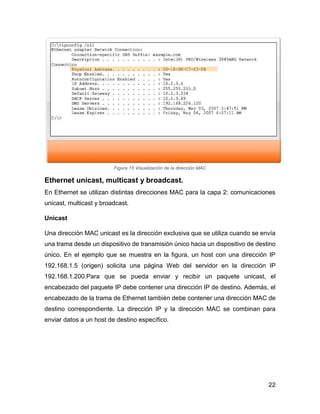 22
Figura 15 Visualización de la dirección MAC
Ethernet unicast, multicast y broadcast.
En Ethernet se utilizan distintas direcciones MAC para la capa 2: comunicaciones
unicast, multicast y broadcast.
Unicast
Una dirección MAC unicast es la dirección exclusiva que se utiliza cuando se envía
una trama desde un dispositivo de transmisión único hacia un dispositivo de destino
único. En el ejemplo que se muestra en la figura, un host con una dirección IP
192.168.1.5 (origen) solicita una página Web del servidor en la dirección IP
192.168.1.200.Para que se pueda enviar y recibir un paquete unicast, el
encabezado del paquete IP debe contener una dirección IP de destino. Además, el
encabezado de la trama de Ethernet también debe contener una dirección MAC de
destino correspondiente. La dirección IP y la dirección MAC se combinan para
enviar datos a un host de destino específico.
 