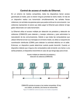 25
Control de acceso al medio de Ethernet.
En un entorno de medios compartidos, todos los dispositivos tienen acceso
garantizado al medio, pero no tienen ninguna prioridad en dicho medio. Si más de
un dispositivo realiza una transmisión simultáneamente, las señales físicas
colisionan y la red debe recuperarse para que pueda continuar la comunicación. Las
colisiones representan el precio que debe pagar la Ethernet para obtener el bajo
gasto relacionado con cada transmisión.
La Ethernet utiliza el acceso múltiple por detección de portadora y detección de
colisiones (CSMA/CD) para detectar y manejar colisiones y para administrar la
reanudación de las comunicaciones. Debido a que todas las computadoras que
utilizan Ethernet envían sus mensajes en el mismo medio, se utiliza un esquema de
coordinación distribuida (CSMA) para detectar la actividad eléctrica en el cable.
Entonces, un dispositivo puede determinar cuándo puede transmitir. Cuando un
dispositivo detecta que ninguna otra computadora está enviando una trama o una
señal portadora, el dispositivo transmitirá en caso de que tenga algo para enviar.
Figura 18 CSMA/CD control de acceso a los medios compartidos
 
