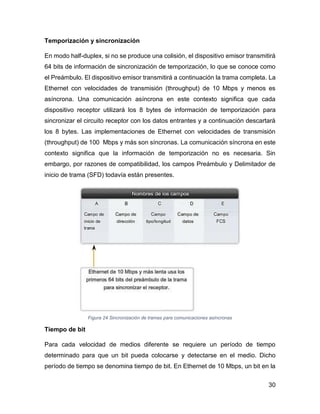 30
Temporización y sincronización
En modo half-duplex, si no se produce una colisión, el dispositivo emisor transmitirá
64 bits de información de sincronización de temporización, lo que se conoce como
el Preámbulo. El dispositivo emisor transmitirá a continuación la trama completa. La
Ethernet con velocidades de transmisión (throughput) de 10 Mbps y menos es
asíncrona. Una comunicación asíncrona en este contexto significa que cada
dispositivo receptor utilizará los 8 bytes de información de temporización para
sincronizar el circuito receptor con los datos entrantes y a continuación descartará
los 8 bytes. Las implementaciones de Ethernet con velocidades de transmisión
(throughput) de 100 Mbps y más son síncronas. La comunicación síncrona en este
contexto significa que la información de temporización no es necesaria. Sin
embargo, por razones de compatibilidad, los campos Preámbulo y Delimitador de
inicio de trama (SFD) todavía están presentes.
Figura 24 Sincronización de tramas para comunicaciones asíncronas
Tiempo de bit
Para cada velocidad de medios diferente se requiere un período de tiempo
determinado para que un bit pueda colocarse y detectarse en el medio. Dicho
período de tiempo se denomina tiempo de bit. En Ethernet de 10 Mbps, un bit en la
 