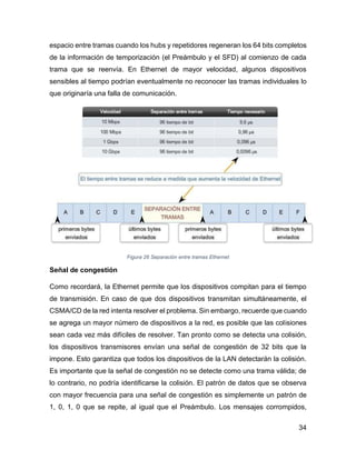 34
espacio entre tramas cuando los hubs y repetidores regeneran los 64 bits completos
de la información de temporización (el Preámbulo y el SFD) al comienzo de cada
trama que se reenvía. En Ethernet de mayor velocidad, algunos dispositivos
sensibles al tiempo podrían eventualmente no reconocer las tramas individuales lo
que originaría una falla de comunicación.
Figura 26 Separación entre tramas Ethernet
Señal de congestión
Como recordará, la Ethernet permite que los dispositivos compitan para el tiempo
de transmisión. En caso de que dos dispositivos transmitan simultáneamente, el
CSMA/CD de la red intenta resolver el problema. Sin embargo, recuerde que cuando
se agrega un mayor número de dispositivos a la red, es posible que las colisiones
sean cada vez más difíciles de resolver. Tan pronto como se detecta una colisión,
los dispositivos transmisores envían una señal de congestión de 32 bits que la
impone. Esto garantiza que todos los dispositivos de la LAN detectarán la colisión.
Es importante que la señal de congestión no se detecte como una trama válida; de
lo contrario, no podría identificarse la colisión. El patrón de datos que se observa
con mayor frecuencia para una señal de congestión es simplemente un patrón de
1, 0, 1, 0 que se repite, al igual que el Preámbulo. Los mensajes corrompidos,
 