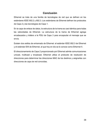 38
Conclusión
Ethernet se trata de una familia de tecnologías de red que se definen en los
estándares IEEE 802.2 y 802.3. Los estándares de Ethernet definen los protocolos
de Capa 2 y las tecnologías de Capa 1.
En la capa de enlace de datos, la estructura de la trama es casi idéntica para todas
las velocidades de Ethernet. La estructura de la trama de Ethernet agrega
encabezados y tráilers a la PDU de Capa 3 para encapsular el mensaje que se
envía.
Existen dos estilos de entramado de Ethernet: el estándar IEEE 802.3 de Ethernet
y el estándar DIX de Ethernet, al que hoy en día se lo conoce como Ethernet II.
El direccionamiento de Capa 2 proporcionado por Ethernet admite comunicaciones
unicast, multicast y broadcast. Ethernet utiliza el protocolo de resolución de
direcciones para determinar las direcciones MAC de los destinos y asignarlas con
direcciones de capa de red conocidas.
 