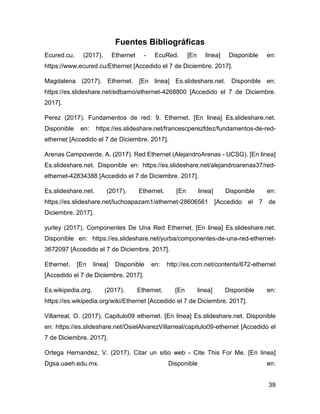 39
Fuentes Bibliográficas
Ecured.cu. (2017). Ethernet - EcuRed. [En linea] Disponible en:
https://www.ecured.cu/Ethernet [Accedido el 7 de Diciembre. 2017].
Magdalena (2017). Ethernet. [En linea] Es.slideshare.net. Disponible en:
https://es.slideshare.net/edbamo/ethernet-4268800 [Accedido el 7 de Diciembre.
2017].
Perez (2017). Fundamentos de red: 9. Ethernet. [En linea] Es.slideshare.net.
Disponible en: https://es.slideshare.net/francescperezfdez/fundamentos-de-red-
ethernet [Accedido el 7 de Diciembre. 2017].
Arenas Campoverde, A. (2017). Red Ethernet (AlejandroArenas - UCSG). [En linea]
Es.slideshare.net. Disponible en: https://es.slideshare.net/alejandroarenas37/red-
ethernet-42834388 [Accedido el 7 de Diciembre. 2017].
Es.slideshare.net. (2017). Ethernet. [En linea] Disponible en:
https://es.slideshare.net/luchoapazam1/ethernet-28606561 [Accedido el 7 de
Diciembre. 2017].
yurley (2017). Componentes De Una Red Ethernet. [En linea] Es.slideshare.net.
Disponible en: https://es.slideshare.net/yurba/componentes-de-una-red-ethernet-
3672097 [Accedido el 7 de Diciembre. 2017].
Ethernet. [En linea] Disponible en: http://es.ccm.net/contents/672-ethernet
[Accedido el 7 de Diciembre. 2017].
Es.wikipedia.org. (2017). Ethernet. [En linea] Disponible en:
https://es.wikipedia.org/wiki/Ethernet [Accedido el 7 de Diciembre. 2017].
Villarreal, O. (2017). Capitulo09 ethernet. [En linea] Es.slideshare.net. Disponible
en: https://es.slideshare.net/OsielAlvarezVillarreal/capitulo09-ethernet [Accedido el
7 de Diciembre. 2017].
Ortega Hernandez, V. (2017). Citar un sitio web - Cite This For Me. [En linea]
Dgsa.uaeh.edu.mx. Disponible en:
 