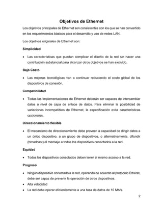 2
Objetivos de Ethernet
Los objetivos principales de Ethernet son consistentes con los que se han convertido
en los requerimientos básicos para el desarrollo y uso de redes LAN.
Los objetivos originales de Ethernet son:
Simplicidad
 Las características que puedan complicar el diseño de la red sin hacer una
contribución substancial para alcanzar otros objetivos se han excluido.
Bajo Costo
 Las mejoras tecnológicas van a continuar reduciendo el costo global de los
dispositivos de conexión.
Compatibilidad
 Todas las implementaciones de Ethernet deberán ser capaces de intercambiar
datos a nivel de capa de enlace de datos. Para eliminar la posibilidad de
variaciones incompatibles de Ethernet, la especificación evita características
opcionales.
Direccionamiento flexible
 El mecanismo de direccionamiento debe proveer la capacidad de dirigir datos a
un único dispositivo, a un grupo de dispositivos, o alternativamente, difundir
(broadcast) el mensaje a todos los dispositivos conectados a la red.
Equidad
 Todos los dispositivos conectados deben tener el mismo acceso a la red.
Progreso
 Ningún dispositivo conectado a la red, operando de acuerdo al protocolo Etheret,
debe ser capaz de prevenir la operación de otros dispositivos.
 Alta velocidad
 La red debe operar eficientemente a una tasa de datos de 10 Mb/s.
 