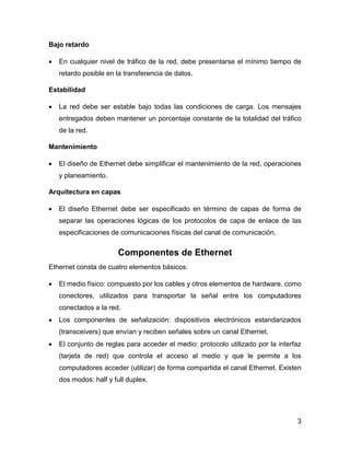 3
Bajo retardo
 En cualquier nivel de tráfico de la red, debe presentarse el mínimo tiempo de
retardo posible en la transferencia de datos.
Estabilidad
 La red debe ser estable bajo todas las condiciones de carga. Los mensajes
entregados deben mantener un porcentaje constante de la totalidad del tráfico
de la red.
Mantenimiento
 El diseño de Ethernet debe simplificar el mantenimiento de la red, operaciones
y planeamiento.
Arquitectura en capas
 El diseño Ethernet debe ser especificado en término de capas de forma de
separar las operaciones lógicas de los protocolos de capa de enlace de las
especificaciones de comunicaciones físicas del canal de comunicación.
Componentes de Ethernet
Ethernet consta de cuatro elementos básicos:
 El medio físico: compuesto por los cables y otros elementos de hardware, como
conectores, utilizados para transportar la señal entre los computadores
conectados a la red.
 Los componentes de señalización: dispositivos electrónicos estandarizados
(transceivers) que envían y reciben señales sobre un canal Ethernet.
 El conjunto de reglas para acceder el medio: protocolo utilizado por la interfaz
(tarjeta de red) que controla el acceso al medio y que le permite a los
computadores acceder (utilizar) de forma compartida el canal Ethernet. Existen
dos modos: half y full duplex.
 