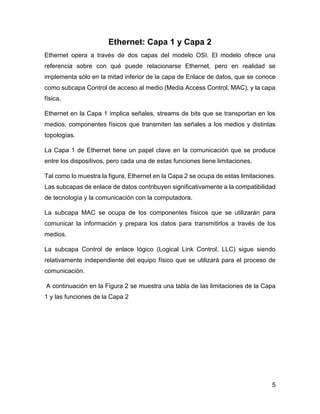 5
Ethernet: Capa 1 y Capa 2
Ethernet opera a través de dos capas del modelo OSI. El modelo ofrece una
referencia sobre con qué puede relacionarse Ethernet, pero en realidad se
implementa sólo en la mitad inferior de la capa de Enlace de datos, que se conoce
como subcapa Control de acceso al medio (Media Access Control, MAC), y la capa
física.
Ethernet en la Capa 1 implica señales, streams de bits que se transportan en los
medios, componentes físicos que transmiten las señales a los medios y distintas
topologías.
La Capa 1 de Ethernet tiene un papel clave en la comunicación que se produce
entre los dispositivos, pero cada una de estas funciones tiene limitaciones.
Tal como lo muestra la figura, Ethernet en la Capa 2 se ocupa de estas limitaciones.
Las subcapas de enlace de datos contribuyen significativamente a la compatibilidad
de tecnología y la comunicación con la computadora.
La subcapa MAC se ocupa de los componentes físicos que se utilizarán para
comunicar la información y prepara los datos para transmitirlos a través de los
medios.
La subcapa Control de enlace lógico (Logical Link Control, LLC) sigue siendo
relativamente independiente del equipo físico que se utilizará para el proceso de
comunicación.
A continuación en la Figura 2 se muestra una tabla de las limitaciones de la Capa
1 y las funciones de la Capa 2
 