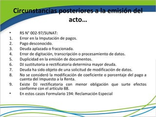 Circunstancias posteriores a la emisión del
                       acto…
•      RS N° 002-97/SUNAT:
1.     Error en la Imputación de pagos.
2.     Pago desconocido.
3.     Deuda aplazada o fraccionada.
4.     Error de digitación, transcripción o procesamiento de datos.
5.     Duplicidad en la emisión de documentos.
6.     DJ sustitutoria o rectificatoria determina mayor deuda.
7.     Deuda ha sido objeto de una solicitud de modificación de datos.
8.     No se consideró la modificación de coeficiente o porcentaje del pago a
       cuenta del Impuesto a la Renta.
9.     Existe DJ rectificatoria con menor obligación que surte efectos
       conforme con el artículo 88.
•      En estos casos Formulario 194: Reclamación Especial
 