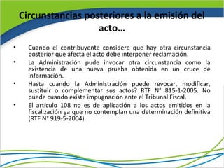 Circunstancias posteriores a la emisión del
                      acto…
•     Cuando el contribuyente considere que hay otra circunstancia
      posterior que afecta el acto debe interponer reclamación.
•     La Administración pude invocar otra circunstancia como la
      existencia de una nueva prueba obtenida en un cruce de
      información.
•     Hasta cuando la Administración puede revocar, modificar,
      sustituir o complementar sus actos? RTF N° 815-1-2005. No
      puede cuando existe impugnación ante el Tribunal Fiscal.
•     El artículo 108 no es de aplicación a los actos emitidos en la
      fiscalización ya que no contemplan una determinación definitiva
      (RTF N° 919-5-2004).
 