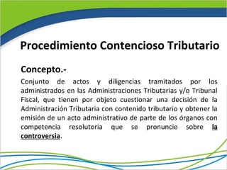 Procedimiento Contencioso Tributario
Concepto.-
Conjunto de actos y diligencias tramitados por los
administrados en las Administraciones Tributarias y/o Tribunal
Fiscal, que tienen por objeto cuestionar una decisión de la
Administración Tributaria con contenido tributario y obtener la
emisión de un acto administrativo de parte de los órganos con
competencia resolutoria que se pronuncie sobre la
controversia.
 