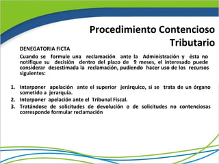 Procedimiento Contencioso
   DENEGATORIA FICTA
                                              Tributario
   Cuando se formule una reclamación ante la Administración y ésta no
   notifique su decisión dentro del plazo de 9 meses, el interesado puede
   considerar desestimada la reclamación, pudiendo hacer uso de los recursos
   siguientes:

1. Interponer apelación ante el superior jerárquico, si se trata de un órgano
   sometido a jerarquía.
2. Interponer apelación ante el Tribunal Fiscal.
3. Tratándose de solicitudes de devolución o de solicitudes no contenciosas
   corresponde formular reclamación
 