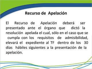 Recurso de Apelación

El Recurso de Apelación deberá ser
presentado ante el órgano que dictó la
resolución apelada el cual, sólo en el caso que se
 cumpla con los requisitos de admisibilidad,
elevará el expediente al TF dentro de los 30
días hábiles siguientes a la presentación de la
apelación.
 
