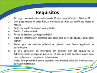 Requisitos
1.   Sin pago previo de deuda dentro de 15 días de notificada o 30 si es PT.
2.   Con pago previo o carta fianza, vencidos 15 días de notificada hasta 6
     meses
3.   Pago previo de deuda no impugnada.
4.   Escrito fundamentado
5.   Firma de letrado con registro hábil
6.   Hoja de información sumaria (en caso que esté aprobada). Sólo caso
     SUNAT
7.   Poder por documento público o privado con firma legalizada o
     autenticada.
8.   Si una apelación se interpone sin cumplir con los requisitos la
     Administración otorga un plazo de 15 días o 5 días según el caso, para
     que reclamante cumpla con subsanarlos.
     Nota: Sólo procede discutir aspectos reclamados salvo los incorporados
     por Administración.
 
