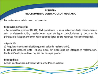 RESUMEN
                  PROCEDIMIENTO CONTENCIOSO TRIBUTARIO

Por naturaleza existe una controversia.

Sede Administrativa:
- Reclamación (contra RD, OP, RM, sanciones u otro acto vinculado directamente
con la determinación, resoluciones que deniegan devoluciones y declaran la
pérdida de fraccionamiento, resoluciones fictas sobre recursos no contenciosos).

- Apelación
a) Regular: (contra resolución que resuelve la reclamación).
b) De puro derecho ante Tribunal Fiscal sin necesidad de interponer reclamación.
Calificación de puro derecho, sin hechos que probar.

Sede Judicial:
Acción contencioso administrativa ante Poder Judicial.
 