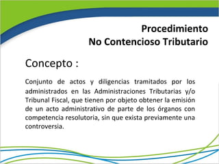 Procedimiento
                     No Contencioso Tributario

Concepto :
Conjunto de actos y diligencias tramitados por los
administrados en las Administraciones Tributarias y/o
Tribunal Fiscal, que tienen por objeto obtener la emisión
de un acto administrativo de parte de los órganos con
competencia resolutoria, sin que exista previamente una
controversia.
 
