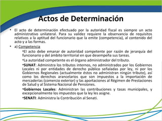 Actos de Determinación
• El acto de determinación efectuado por la autoridad fiscal es siempre un acto
  administrativo unilateral. Para su validez requiere la observancia de requisitos
  relativos a la aptitud del funcionario que la emite (competencia), al contenido del
  acto y a las formas.
• a) Competencia
       •El acto debe emanar de autoridad competente por razón de jerarquía del
       funcionario y del ámbito territorial en que desempeña sus tareas.
       •La autoridad competente es el órgano administrador del tributo.
       •SUNAT: Administra los tributos internos, no administrados por los Gobiernos
       Locales ni por entidades de derecho público señaladas por ley, ni por los
       Gobiernos Regionales (actualmente éstos no administran ningún tributo), así
       como los derechos arancelarios que son impuestos a la importación de
       mercaderías (comercio exterior) y las aportaciones al Régimen de Prestaciones
       de Salud y al Sistema Nacional de Pensiones.
       •Gobiernos Locales: Administran las contribuciones y tasas municipales, y
       excepcionalmente los impuestos que la ley les asigne.
       •SENATI: Administra la Contribución al Senati.
 