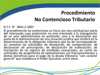 Procedimiento
                       No Contencioso Tributario
R.T.F. N° 3842-2-2007
El procedimiento no contencioso se inicia con una solicitud por parte
del interesado cuya pretensión no esta orientada a la impugnación
de un acto administrativo en particular, sino a la declaración por
parte de la Administración de una situación jurídica que incidirá en la
determinación de la obligación tributaria que ha de corresponderle,
así tenemos las solicitudes de devolución, de compensación, de
declaración de prescripción, de declaración de inafectación, de
inscripción de un registro de entidades exoneradas, así como las
solicitudes de acogimiento de aplazamientos y/o fraccionamientos y
demás beneficios para el pago de la deuda tributaria "con carácter
general" que establezca el Poder Ejecutivo, entre otros.
 