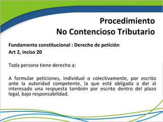 Procedimiento
                    No Contencioso Tributario
Fundamento constitucional : Derecho de petición
Art 2, inciso 20

Toda persona tiene derecho a:

A formular peticiones, individual o colectivamente, por escrito
ante la autoridad competente, la que está obligada a dar al
interesado una respuesta también por escrito dentro del plazo
legal, bajo responsabilidad.
 