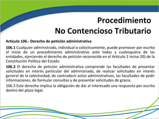 Procedimiento
                             No Contencioso Tributario
Artículo 106.- Derecho de petición administrativa
106.1 Cualquier administrado, individual o colectivamente, puede promover por escrito
el inicio de un procedimiento administrativo ante todas y cualesquiera de las
entidades, ejerciendo el derecho de petición reconocido en el Artículo 2 inciso 20) de la
Constitución Política del Estado.
106.2 El derecho de petición administrativa comprende las facultades de presentar
solicitudes en interés particular del administrado, de realizar solicitudes en interés
general de la colectividad, de contradecir actos administrativos, las facultades de pedir
informaciones, de formular consultas y de presentar solicitudes de gracia.
106.3 Este derecho implica la obligación de dar al interesado una respuesta por escrito
dentro del plazo legal.
 