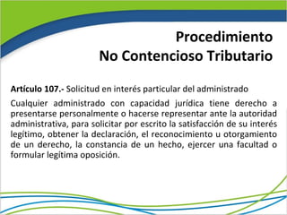 Procedimiento
                       No Contencioso Tributario
Artículo 107.- Solicitud en interés particular del administrado
Cualquier administrado con capacidad jurídica tiene derecho a
presentarse personalmente o hacerse representar ante la autoridad
administrativa, para solicitar por escrito la satisfacción de su interés
legítimo, obtener la declaración, el reconocimiento u otorgamiento
de un derecho, la constancia de un hecho, ejercer una facultad o
formular legítima oposición.
 
