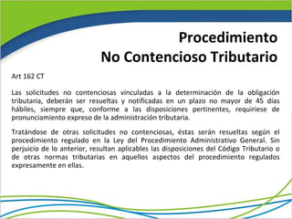 Procedimiento
                            No Contencioso Tributario
Art 162 CT

Las solicitudes no contenciosas vinculadas a la determinación de la obligación
tributaria, deberán ser resueltas y notificadas en un plazo no mayor de 45 días
hábiles, siempre que, conforme a las disposiciones pertinentes, requiriese de
pronunciamiento expreso de la administración tributaria.
Tratándose de otras solicitudes no contenciosas, éstas serán resueltas según el
procedimiento regulado en la Ley del Procedimiento Administrativo General. Sin
perjuicio de lo anterior, resultan aplicables las disposiciones del Código Tributario o
de otras normas tributarias en aquellos aspectos del procedimiento regulados
expresamente en ellas.
 