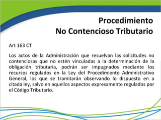 Procedimiento
                    No Contencioso Tributario
Art 163 CT
Los actos de la Administración que resuelvan las solicitudes no
contenciosas que no estén vinculadas a la determinación de la
obligación tributaria, podrán ser impugnados mediante los
recursos regulados en la Ley del Procedimiento Administrativo
General, los que se tramitarán observando lo dispuesto en a
citada ley, salvo en aquellos aspectos expresamente regulados por
el Código Tributario.
 