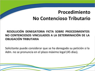 Procedimiento
                     No Contencioso Tributario

 RESOLUCIÓN DENEGATORIA FICTA SOBRE PROCEDIMIENTOS
NO CONTENCIOSOS VINCULADOS A LA DETERMINACIÓN DE LA
OBLIGACIÓN TRIBUTARIA

Solicitante puede considerar que se ha denegado su petición si la
Adm. no se pronuncia en el plazo máximo legal (45 días).
 