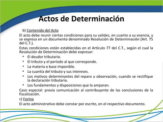 Actos de Determinación
   b) Contenido del Acto
El acto debe reunir ciertas condiciones para su validez, en cuanto a su esencia, y
se expresa en un documento denominado Resolución de Determinación (Art. 75
del C.T.).
Estas condiciones están establecidas en el Artículo 77 del C.T., según el cual la
Resolución de Determinación debe expresar:
   • El deudor tributario.
   • El tributo y el período al que corresponde.
   • La materia o base imponible.
   • La cuantía del tributo y sus intereses.
   • Los motivos determinantes del reparo u observación, cuando se rectifique
      la declaración tributaria.
   • Los fundamentos y disposiciones que la amparan.
Caso especial: previa comunicación al contribuyente de las conclusiones de la
fiscalización.
c) Forma
El acto administrativo debe constar por escrito, en el respectivo documento.
 