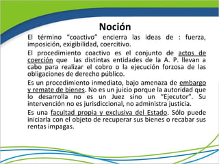Noción
El término “coactivo” encierra las ideas de : fuerza,
imposición, exigibilidad, coercitivo.
El procedimiento coactivo es el conjunto de actos de
coerción que las distintas entidades de la A. P. llevan a
cabo para realizar el cobro o la ejecución forzosa de las
obligaciones de derecho público.
Es un procedimiento inmediato, bajo amenaza de embargo
y remate de bienes. No es un juicio porque la autoridad que
lo desarrolla no es un Juez sino un “Ejecutor”. Su
intervención no es jurisdiccional, no administra justicia.
Es una facultad propia y exclusiva del Estado. Sólo puede
iniciarla con el objeto de recuperar sus bienes o recabar sus
rentas impagas.
 