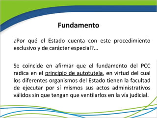 Fundamento
¿Por qué el Estado cuenta con este procedimiento
exclusivo y de carácter especial?...

Se coincide en afirmar que el fundamento del PCC
radica en el principio de autotutela, en virtud del cual
los diferentes organismos del Estado tienen la facultad
de ejecutar por sí mismos sus actos administrativos
válidos sin que tengan que ventilarlos en la vía judicial.
 