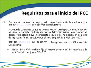 Requisitos para el inicio del PCC
   Que no se encuentren impugnados oportunamente los valores (ver
    RTF Nº 3459-2-2003 de observancia obligatoria).
•   Procede la cobranza coactiva de una Orden de Pago cuya reclamación
    ha sido declarada inadmisible por la Administración, aun cuando el
    deudor tributario haya interpuesto recurso de Apelación en el plazo
    de ley (párrafo introducido por el Dec. Leg. Nº 981 del 15-03-07).
•   RTF Nº 5464-4-07 del 12-07-07 – Jurisprudencia de Observancia
    Obligatoria
    –   Nota.- Esta RTF también fija el nuevo criterio del TF respecto a la
        notificación conjunta OP - REC
 