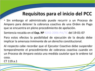 Requisitos para el inicio del PCC
• Sin embargo el administrado puede recurrir a un Proceso de
Amparo para detener la cobranza coactiva de una Orden de Pago
que se encuentra en pleno procedimiento de apelación.
Sentencia recaída en el Exp. Nº 4242-2006-PA/TC del 19-01-07
Para estos efectos la posibilidad de ejecución de la deuda debe
implicar la amenaza inminente de un derecho constitucional.
Al respecto cabe recordar que el Ejecutor Coactivo debe suspender
temporalmente el procedimiento de cobranza coactiva cuando en
un Proceso de Amparo exista una medida cautelar que le ordene tal
cosa.
CT 119.a.1
 