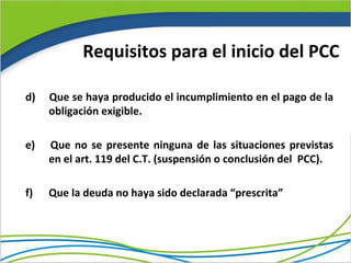 Requisitos para el inicio del PCC

d)   Que se haya producido el incumplimiento en el pago de la
     obligación exigible.

e)   Que no se presente ninguna de las situaciones previstas
     en el art. 119 del C.T. (suspensión o conclusión del PCC).

f)   Que la deuda no haya sido declarada “prescrita”
 