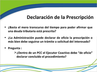 Declaración de la Prescripción
• ¿Basta el mero transcurso del tiempo para poder afirmar que
  una deuda tributaria está prescrita?
• ¿La Administración puede declarar de oficio la prescripción o
  más bien debe seguirse un trámite a solicitud del interesado?
• Pregunta :
      ¿Dentro de un PCC el Ejecutor Coactivo debe “de oficio”
       declarar concluido el procedimiento?
 