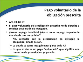 Pago voluntario de la
                                 obligación prescrita
• Art. 49 del CT
• El pago voluntario de la obligación prescrita no da derecho a
  solicitar devolución de lo pagado.
• ¿No es un pago indebido? ¿Acaso no es un pago respecto de
  una deuda que no se debe?
   – No, recordar que la prescripción no extingue la
      obligación, sino la acción.
   – La deuda se torna inexigible por parte de la AT
   – Lo que existe es un pago “voluntario” que significa una
      renuncia a la prescripción ya ganada.
 