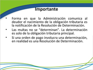 Importante
•   Forma en que la Administración comunica al
    deudor el nacimiento de la obligación tributaria es
    la notificación de la Resolución de Determinación.
•   Las multas no se “determinan”. La determinación
    es solo de la obligación tributaria principal.
•   Si una orden de pago involucra una determinación,
    en realidad es una Resolución de Determinación.
 