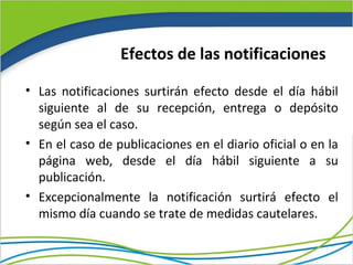 Efectos de las notificaciones

• Las notificaciones surtirán efecto desde el día hábil
  siguiente al de su recepción, entrega o depósito
  según sea el caso.
• En el caso de publicaciones en el diario oficial o en la
  página web, desde el día hábil siguiente a su
  publicación.
• Excepcionalmente la notificación surtirá efecto el
  mismo día cuando se trate de medidas cautelares.
 