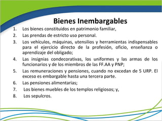 Bienes Inembargables
1.   Los bienes constituidos en patrimonio familiar,
2.   Las prendas de estricto uso personal.
3.   Los vehículos, máquinas, utensilios y herramientas indispensables
     para el ejercicio directo de la profesión, oficio, enseñanza o
     aprendizaje del obligado;
4.   Las insignias condecorativas, los uniformes y las armas de los
     funcionarios y de los miembros de las FF.AA y PNP;
5.   Las remuneraciones y pensiones, cuando no excedan de 5 URP. El
     exceso es embargable hasta una tercera parte.
6.   Las pensiones alimentarias;
7.    Los bienes muebles de los templos religiosos; y,
8.    Los sepulcros.
 