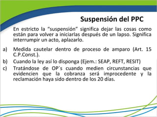 Suspensión del PPC
     En estricto la “suspensión” significa dejar las cosas como
     están para volver a iniciarlas después de un lapso. Significa
     interrumpir un acto, aplazarlo.
a)   Medida cautelar dentro de proceso de amparo (Art. 15
     C.P.Const.).
b)   Cuando la ley así lo disponga (Ejem.: SEAP, REFT, RESIT)
c)   Tratándose de OP´s cuando medien circunstancias que
     evidencien que la cobranza será improcedente y la
     reclamación haya sido dentro de los 20 días.
 