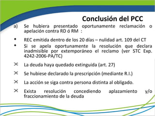 Conclusión del PCC
a)   Se hubiera presentado oportunamente reclamación o
     apelación contra RD ó RM :
    REC emitida dentro de los 20 días – nulidad art. 109 del CT
    Si se apela oportunamente la resolución que declara
     inadmisible por extemporáneo el reclamo (ver STC Exp.
     4242-2006-PA/TC)
    La deuda haya quedado extinguida (art. 27)
    Se hubiese declarado la prescripción (mediante R.I.)
    La acción se siga contra persona distinta al obligado.
    Exista   resolución    concediendo       aplazamiento    y/o
     fraccionamiento de la deuda
 