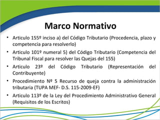 Marco Normativo
• Articulo 155º inciso a) del Código Tributario (Procedencia, plazo y
  competencia para resolverlo)
• Articulo 101º numeral 5) del Código Tributario (Competencia del
  Tribunal Fiscal para resolver las Quejas del 155)
• Articulo 23º del Código Tributario (Representación del
  Contribuyente)
• Procedimiento Nº 5 Recurso de queja contra la administración
  tributaria (TUPA MEF- D.S. 115-2009-EF)
• Articulo 113º de la Ley del Procedimiento Administrativo General
  (Requisitos de los Escritos)
 
