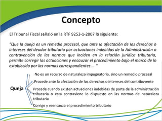 Concepto
El Tribunal Fiscal señalo en la RTF 9253-1-2007 lo siguiente:

“Que la queja es un remedio procesal, que ante la afectación de los derechos o
intereses del deudor tributario por actuaciones indebidas de la Administración o
contravención de las normas que inciden en la relación jurídica tributaria,
permite corregir las actuaciones y encauzar el procedimiento bajo el marco de lo
establecido por las normas correspondientes … “
              No es un recurso de naturaleza impugnatoria, sino un remedio procesal
             Procede ante la afectación de los derechos o intereses del contribuyente
Queja        Procede cuando existen actuaciones indebidas de parte de la administración
             tributaria o esta contraviene lo dispuesto en las normas de naturaleza
             tributaria
             Corrige y reencauza el procedimiento tributario
 