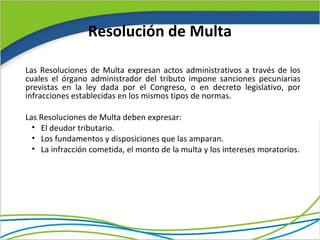 Resolución de Multa

Las Resoluciones de Multa expresan actos administrativos a través de los
cuales el órgano administrador del tributo impone sanciones pecuniarias
previstas en la ley dada por el Congreso, o en decreto legislativo, por
infracciones establecidas en los mismos tipos de normas.

Las Resoluciones de Multa deben expresar:
  • El deudor tributario.
  • Los fundamentos y disposiciones que las amparan.
  • La infracción cometida, el monto de la multa y los intereses moratorios.
 