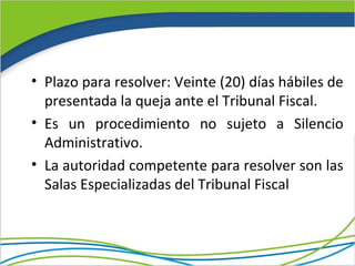 • Plazo para resolver: Veinte (20) días hábiles de
  presentada la queja ante el Tribunal Fiscal.
• Es un procedimiento no sujeto a Silencio
  Administrativo.
• La autoridad competente para resolver son las
  Salas Especializadas del Tribunal Fiscal
 