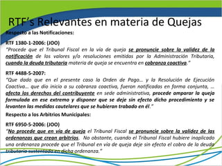 RTF’s Relevantes en materia de Quejas
Respecto a las Notificaciones:
RTF 1380-1-2006: (JOO)
“Procede que el Tribunal Fiscal en la vía de queja se pronuncie sobre la validez de la
notificación de los valores y/o resoluciones emitidas por la Administración Tributaria,
cuando la deuda tributaria materia de queja se encuentra en cobranza coactiva.”
RTF 4488-5-2007:
“Que dado que en el presente caso la Orden de Pago… y la Resolución de Ejecución
Coactiva… que dio inicio a su cobranza coactiva, fueron notificadas en forma conjunta, …
afecta los derechos del contribuyente en sede administrativa, procede amparar la queja
formulada en ese extremo y disponer que se deje sin efecto dicho procedimiento y se
levanten las medidas cautelares que se hubieran trabado en él.”
Respecto a los Arbitrios Municipales:
RTF 6950-5-2006: (JOO)
“No procede que en vía de queja el Tribunal Fiscal se pronuncie sobre la validez de las
ordenanzas que crean arbitrios. No obstante, cuando el Tribunal Fiscal hubiere inaplicado
una ordenanza procede que el Tribunal en vía de queja deje sin efecto el cobro de la deuda
tributaria sustentada en dicha ordenanza.”
 