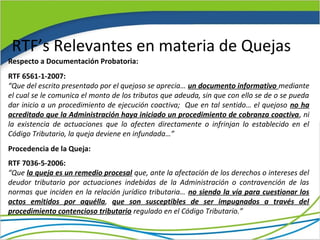 RTF’s Relevantes en materia de Quejas
Respecto a Documentación Probatoria:
RTF 6561-1-2007:
“Que del escrito presentado por el quejoso se aprecia… un documento informativo mediante
el cual se le comunica el monto de los tributos que adeuda, sin que con ello se de o se pueda
dar inicio a un procedimiento de ejecución coactiva; Que en tal sentido… el quejoso no ha
acreditado que la Administración haya iniciado un procedimiento de cobranza coactiva, ni
la existencia de actuaciones que lo afecten directamente o infrinjan lo establecido en el
Código Tributario, la queja deviene en infundada…”
Procedencia de la Queja:
RTF 7036-5-2006:
“Que la queja es un remedio procesal que, ante la afectación de los derechos o intereses del
deudor tributario por actuaciones indebidas de la Administración o contravención de las
normas que inciden en la relación jurídico tributaria… no siendo la vía para cuestionar los
actos emitidos por aquélla, que son susceptibles de ser impugnados a través del
procedimiento contencioso tributario regulado en el Código Tributario.”
 