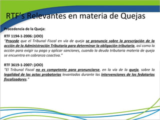 RTF’s Relevantes en materia de Quejas
Procedencia de la Queja:
RTF 1194-1-2006: (JOO)
“Procede que el Tribunal Fiscal en vía de queja se pronuncie sobre la prescripción de la
acción de la Administración Tributaria para determinar la obligación tributaria, así como la
acción para exigir su pago y aplicar sanciones, cuando la deuda tributaria materia de queja
se encuentra en cobranza coactiva.”

RTF 3619-1-2007: (JOO)
“El Tribunal Fiscal no es competente para pronunciarse, en la vía de la queja, sobre la
legalidad de las actas probatorias levantadas durante las intervenciones de los fedatarios
fiscalizadores.”
 