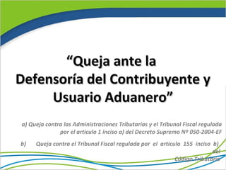 “Queja ante la
Defensoría del Contribuyente y
     Usuario Aduanero”
a) Queja contra las Administraciones Tributarias y el Tribunal Fiscal regulada
              por el articulo 1 inciso a) del Decreto Supremo Nº 050-2004-EF
b)   Queja contra el Tribunal Fiscal regulada por el articulo 155 inciso b)
                                                                         del
                                                           Código Tributario
 