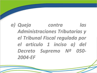 a) Queja          contra       las
   Administraciones Tributarias y
   el Tribunal Fiscal regulada por
   el articulo 1 inciso a) del
   Decreto Supremo Nº 050-
   2004-EF
 